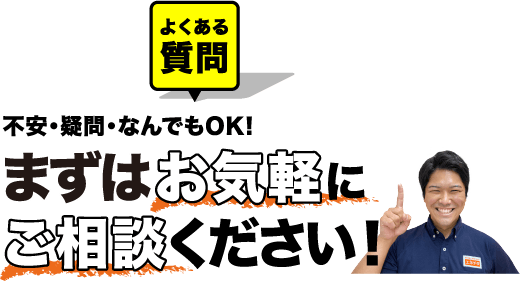 よくある質問 不安・疑問・なんでもOK! まずはお気軽にご相談ください！